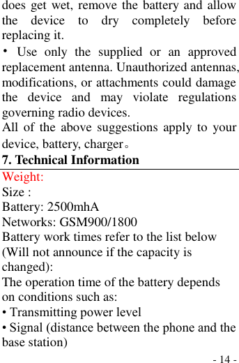  - 14 - does get wet, remove the battery and allow the  device  to  dry  completely  before replacing it. •  Use  only  the  supplied  or  an  approved replacement antenna. Unauthorized antennas, modifications, or attachments could damage the  device  and  may  violate  regulations governing radio devices. All of  the  above suggestions  apply to  your device, battery, charger。 7. Technical Information Weight: Size : Battery: 2500mhA Networks: GSM900/1800 Battery work times refer to the list below (Will not announce if the capacity is changed): The operation time of the battery depends on conditions such as: • Transmitting power level • Signal (distance between the phone and the base station) 
