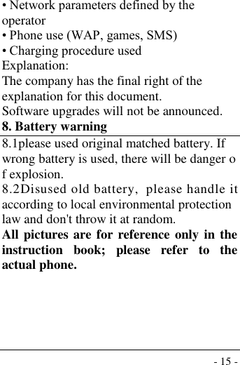  - 15 - • Network parameters defined by the operator • Phone use (WAP, games, SMS) • Charging procedure used Explanation: The company has the final right of the explanation for this document. Software upgrades will not be announced. 8. Battery warning   8.1please used original matched battery. If wrong battery is used, there will be danger of explosion. 8.2Disused old battery,  please handle it according to local environmental protection law and don&apos;t throw it at random. All pictures are for reference only in the instruction  book;  please  refer  to  the actual phone.      
