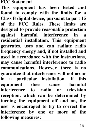  - 16 -  FCC Statement This  equipment  has  been  tested  and found  to  comply  with  the  limits  for  a Class B digital device, pursuant to part 15 of  the  FCC  Rules.  These  limits  are designed to provide reasonable protection against  harmful  interference  in  a residential  installation.  This  equipment generates,  uses  and  can  radiate  radio frequency energy and, if not installed and used in accordance with the instructions, may cause harmful interference  to  radio communications.  However,  there  is  no guarantee that interference will not occur in  a  particular  installation.  If  this equipment  does  cause  harmful interference  to  radio  or  television reception,  which  can  be  determined  by turning  the  equipment  off  and  on,  the user  is  encouraged  to  try  to  correct  the interference  by  one  or  more  of  the following measures: 