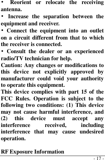  - 17 - •  Reorient  or  relocate  the  receiving antenna. •  Increase  the  separation  between  the equipment and receiver. •  Connect  the  equipment  into  an  outlet on a circuit different  from that  to which the receiver is connected. •  Consult  the  dealer  or  an  experienced radio/TV technician for help. Caution: Any changes or modiﬁcations to this  device  not  explicitly  approved  by manufacturer  could  void  your  authority to operate this equipment. This device  complies with  part 15 of the FCC  Rules.  Operation  is  subject  to  the following two conditions: (1)  This  device may not cause harmful interference, and (2)  this  device  must  accept  any interference  received,  including interference  that  may  cause  undesired operation.  RF Exposure Information 