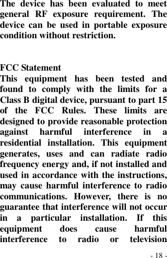 - 18 - The  device  has  been  evaluated  to  meet general  RF  exposure  requirement.  The device  can  be  used  in  portable  exposure condition without restriction.   FCC Statement This  equipment  has  been  tested  and found  to  comply  with  the  limits  for  a Class B digital device, pursuant to part 15 of  the  FCC  Rules.  These  limits  are designed to provide reasonable protection against  harmful  interference  in  a residential  installation.  This  equipment generates,  uses  and  can  radiate  radio frequency energy and, if not installed and used in accordance with the instructions, may cause harmful interference  to  radio communications.  However,  there  is  no guarantee that interference will not occur in  a  particular  installation.  If  this equipment  does  cause  harmful interference  to  radio  or  television 