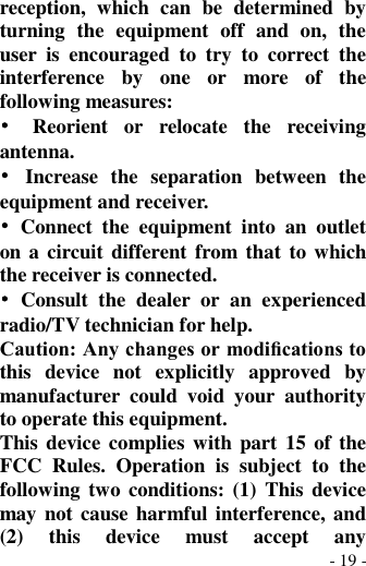  - 19 - reception,  which  can  be  determined  by turning  the  equipment  off  and  on,  the user  is  encouraged  to  try  to  correct  the interference  by  one  or  more  of  the following measures: •  Reorient  or  relocate  the  receiving antenna. •  Increase  the  separation  between  the equipment and receiver. •  Connect  the  equipment  into  an  outlet on a circuit different  from that  to which the receiver is connected. •  Consult  the  dealer  or  an  experienced radio/TV technician for help. Caution: Any changes or modiﬁcations to this  device  not  explicitly  approved  by manufacturer  could  void  your  authority to operate this equipment. This device  complies with  part 15 of the FCC  Rules.  Operation  is  subject  to  the following two conditions: (1)  This  device may not cause harmful interference, and (2)  this  device  must  accept  any 