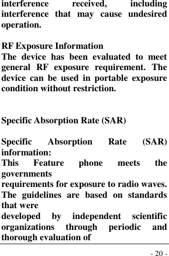  - 20 - interference  received,  including interference  that  may  cause  undesired operation.  RF Exposure Information The  device  has  been  evaluated  to  meet general  RF  exposure  requirement.  The device  can  be  used  in  portable  exposure condition without restriction.   Specific Absorption Rate (SAR)  Specific  Absorption  Rate  (SAR) information: This  Feature  phone  meets  the governments requirements for exposure to radio waves. The  guidelines  are  based  on  standards that were developed  by  independent  scientific organizations  through  periodic  and thorough evaluation of 