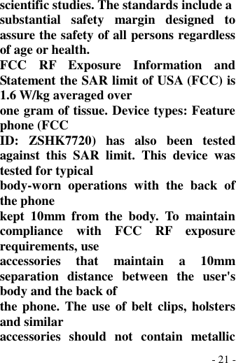  - 21 - scientific studies. The standards include a substantial  safety  margin  designed  to assure the safety of all persons regardless of age or health. FCC  RF  Exposure  Information  and Statement the SAR limit of USA (FCC) is 1.6 W/kg averaged over one gram of tissue. Device types: Feature phone (FCC ID:  ZSHK7720)  has  also  been  tested against  this  SAR  limit.  This  device  was tested for typical body-worn  operations  with  the  back  of the phone kept  10mm  from  the  body.  To  maintain compliance  with  FCC  RF  exposure requirements, use accessories  that  maintain  a  10mm separation  distance  between  the  user&apos;s body and the back of the phone. The use of belt clips, holsters and similar accessories  should  not  contain  metallic 