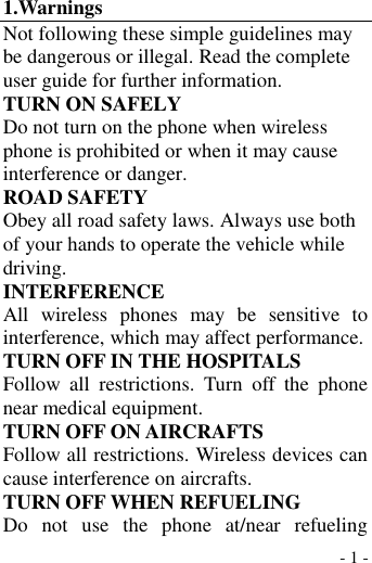  - 1 - 1.Warnings Not following these simple guidelines may be dangerous or illegal. Read the complete user guide for further information. TURN ON SAFELY Do not turn on the phone when wireless phone is prohibited or when it may cause interference or danger. ROAD SAFETY Obey all road safety laws. Always use both of your hands to operate the vehicle while driving.   INTERFERENCE All  wireless  phones  may  be  sensitive  to interference, which may affect performance. TURN OFF IN THE HOSPITALS Follow  all  restrictions.  Turn  off  the  phone near medical equipment. TURN OFF ON AIRCRAFTS Follow all restrictions. Wireless devices can cause interference on aircrafts. TURN OFF WHEN REFUELING Do  not  use  the  phone  at/near  refueling 