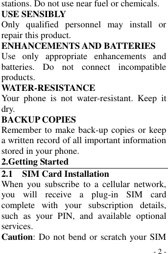  - 2 - stations. Do not use near fuel or chemicals. USE SENSIBLY Only  qualified  personnel  may  install  or repair this product. ENHANCEMENTS AND BATTERIES Use  only  appropriate  enhancements  and batteries.  Do  not  connect  incompatible products. WATER-RESISTANCE Your  phone  is  not  water-resistant.  Keep  it dry. BACKUP COPIES Remember to make back-up copies or keep a written record of all important information stored in your phone. 2.Getting Started 2.1    SIM Card Installation When  you  subscribe  to  a  cellular  network, you  will  receive  a  plug-in  SIM  card complete  with  your  subscription  details, such  as  your  PIN,  and  available  optional services. Caution: Do not bend or scratch your SIM 