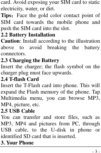  - 3 - card. Avoid exposing your SIM card to static electricity, water, or dirt. Tips：Face the gold  color contact point  of SIM  card  towards  the  mobile  phone  and push the SIM card into the slot. 2.2 Battery Installation Caution: Install according to the illustration above  to  avoid  breaking  the  battery connectors. 2.3 Charging the Battery Insert  the  charger;  the  flash  symbol  on  the charger plug must face upwards. 2.4 T-flash Card Insert the T-Flash card into phone. This will expand the Flash memory of the phone. Tap Multimedia  menu,  you  can  browse  MP3, MP4, picture, etc. 2.5 USB Cable You  can  transfer  and  store  files,  such  as MP3,  MP4  and  pictures  from  PC,  through USB  cable,  to  the  U-disk  in  phone  or identified SD card that is inserted. 3. Your Phone 