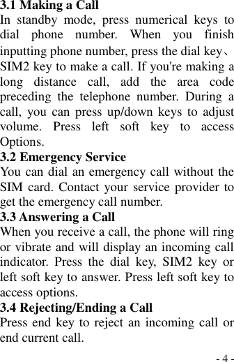  - 4 - 3.1 Making a Call In  standby  mode,  press  numerical  keys  to dial  phone  number.  When  you  finish inputting phone number, press the dial key、 SIM2 key to make a call. If you&apos;re making a long  distance  call,  add  the  area  code preceding  the  telephone  number.  During  a call,  you can  press  up/down  keys  to  adjust volume.  Press  left  soft  key  to  access Options. 3.2 Emergency Service You can dial an emergency call without the SIM card. Contact your  service provider to get the emergency call number. 3.3 Answering a Call When you receive a call, the phone will ring or vibrate and will display an incoming call indicator.  Press  the  dial  key,  SIM2  key  or left soft key to answer. Press left soft key to access options. 3.4 Rejecting/Ending a Call Press end key to reject an incoming call or end current call. 