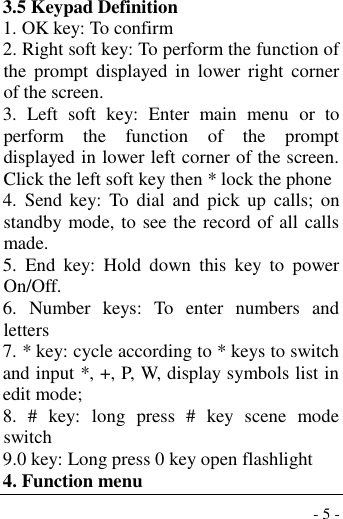  - 5 - 3.5 Keypad Definition 1. OK key: To confirm 2. Right soft key: To perform the function of the  prompt  displayed  in  lower  right  corner of the screen. 3.  Left  soft  key:  Enter  main  menu  or  to perform  the  function  of  the  prompt displayed in lower left corner of the screen.  Click the left soft key then * lock the phone 4.  Send  key:  To  dial  and  pick  up  calls;  on standby mode, to see the record of all calls made. 5.  End  key:  Hold  down  this  key  to  power On/Off. 6.  Number  keys:  To  enter  numbers  and letters 7. * key: cycle according to * keys to switch and input *, +, P, W, display symbols list in edit mode;   8.  #  key:  long  press  #  key  scene  mode switch 9.0 key: Long press 0 key open flashlight 4. Function menu 