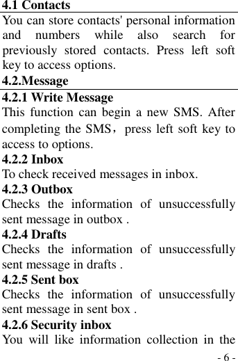  - 6 - 4.1 Contacts You can store contacts&apos; personal information and  numbers  while  also  search  for previously  stored  contacts.  Press  left  soft key to access options. 4.2.Message 4.2.1 Write Message This function  can begin  a new  SMS. After completing the SMS，press left soft key to access to options. 4.2.2 Inbox To check received messages in inbox. 4.2.3 Outbox Checks  the  information  of  unsuccessfully sent message in outbox . 4.2.4 Drafts   Checks  the  information  of  unsuccessfully sent message in drafts . 4.2.5 Sent box Checks  the  information  of  unsuccessfully sent message in sent box . 4.2.6 Security inbox You  will  like  information  collection  in  the 