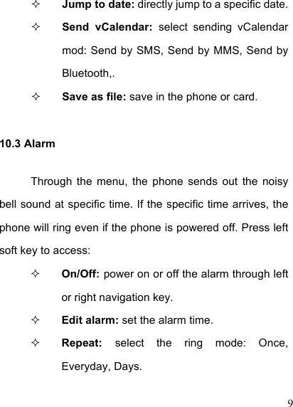  9  Jump to date: directly jump to a specific date.    Send  vCalendar:  select  sending  vCalendar mod: Send by SMS, Send by MMS, Send by Bluetooth,.    Save as file: save in the phone or card. 10.3 Alarm Through  the  menu,  the  phone  sends  out  the  noisy bell sound at specific time. If the specific time arrives, the phone will ring even if the phone is powered off. Press left soft key to access:  On/Off: power on or off the alarm through left or right navigation key.  Edit alarm: set the alarm time.  Repeat:  select  the  ring  mode:  Once, Everyday, Days. 