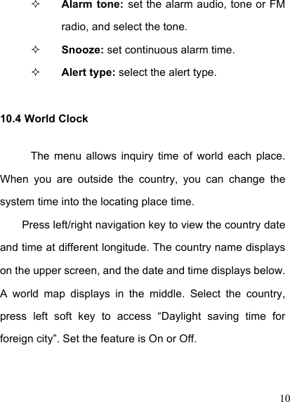  10  Alarm  tone:  set the alarm audio, tone or FM radio, and select the tone.  Snooze: set continuous alarm time.  Alert type: select the alert type. 10.4 World Clock The  menu  allows  inquiry  time  of  world  each  place. When  you  are  outside  the  country,  you  can  change  the system time into the locating place time. Press left/right navigation key to view the country date and time at different longitude. The country name displays on the upper screen, and the date and time displays below. A  world  map  displays  in  the  middle.  Select  the  country, press  left  soft  key  to  access  “Daylight  saving  time  for foreign city”. Set the feature is On or Off. 