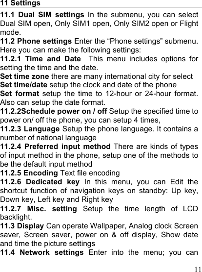  11  11 Settings                                           11.1  Dual  SIM  settings  In  the  submenu,  you  can  select Dual SIM open, Only SIM1 open, Only SIM2 open or Flight mode. 11.2 Phone settings Enter the “Phone settings” submenu. Here you can make the following settings: 11.2.1  Time  and  Date  This  menu  includes  options  for setting the time and the date. Set time zone there are many international city for select Set time/date setup the clock and date of the phone Set  format  setup  the  time  to  12-hour  or  24-hour  format. Also can setup the date format.   11.2.2Schedule power on / off Setup the specified time to power on/ off the phone, you can setup 4 times, 11.2.3 Language Setup the phone language. It contains a number of national language 11.2.4  Preferred  input  method There are kinds of types of input method in the phone, setup one of the methods to be the default input method 11.2.5 Encoding Text file encoding 11.2.6  Dedicated  key  In  this  menu,  you  can  Edit  the shortcut  function  of  navigation  keys  on  standby:  Up  key, Down key, Left key and Right key 11.2.7  Misc.  setting  Setup  the  time  length  of  LCD backlight. 11.3 Display Can operate Wallpaper, Analog clock Screen saver,  Screen  saver,  power  on  &amp;  off  display,  Show  date and time the picture settings 11.4  Network  settings  Enter  into  the  menu;  you  can 