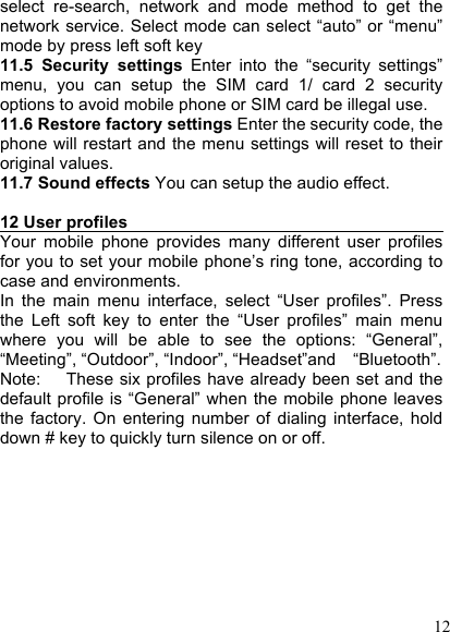  12 select  re-search,  network  and  mode  method  to  get  the network service. Select mode can select “auto” or “menu” mode by press left soft key 11.5  Security  settings  Enter  into  the  “security  settings” menu,  you  can  setup  the  SIM  card  1/  card  2  security options to avoid mobile phone or SIM card be illegal use. 11.6 Restore factory settings Enter the security code, the phone will restart and  the menu settings will reset to their original values. 11.7 Sound effects You can setup the audio effect.  12 User profiles                                        Your  mobile  phone  provides  many  different  user  profiles for you to set your  mobile phone’s ring tone, according to case and environments. In  the  main  menu  interface,  select  “User  profiles”.  Press the  Left  soft  key  to  enter  the  “User  profiles”  main  menu where  you  will  be  able  to  see  the  options:  “General”, “Meeting”, “Outdoor”, “Indoor”, “Headset”and    “Bluetooth”. Note:      These six profiles have already been set and the default  profile  is “General”  when  the mobile phone  leaves the  factory.  On  entering  number  of  dialing  interface,  hold down # key to quickly turn silence on or off.  