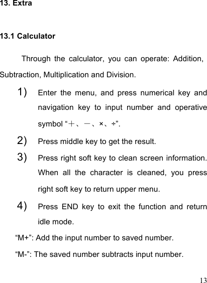  13 13. Extra 13.1 Calculator Through  the  calculator,  you  can  operate:  Addition, Subtraction, Multiplication and Division.   1) Enter  the  menu,  and  press  numerical  key  and navigation  key  to  input  number  and  operative symbol “＋、－、×、÷”. 2) Press middle key to get the result.   3) Press right soft key to clean screen information. When  all  the  character  is  cleaned,  you  press right soft key to return upper menu.   4) Press  END  key  to  exit  the  function  and  return idle mode.   “M+”: Add the input number to saved number. “M-”: The saved number subtracts input number. 