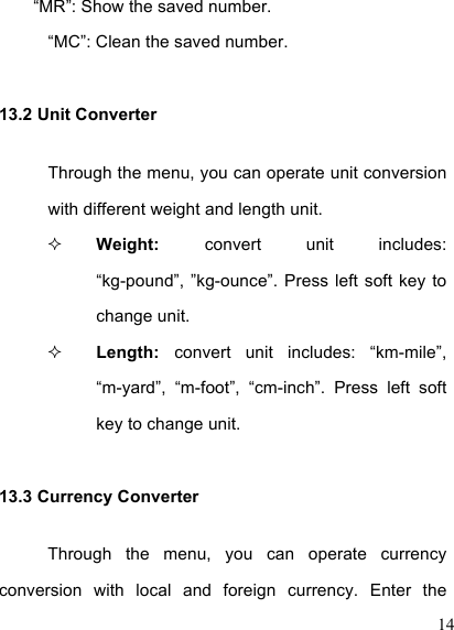  14 “MR”: Show the saved number. “MC”: Clean the saved number. 13.2 Unit Converter Through the menu, you can operate unit conversion with different weight and length unit.  Weight:  convert  unit  includes: “kg-pound”, ”kg-ounce”. Press  left  soft key  to change unit.  Length:  convert  unit  includes:  “km-mile”, “m-yard”,  “m-foot”,  “cm-inch”.  Press  left  soft key to change unit. 13.3 Currency Converter Through  the  menu,  you  can  operate  currency conversion  with  local  and  foreign  currency.  Enter  the 