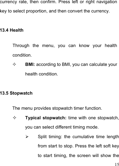  15 currency  rate,  then  confirm.  Press  left  or  right  navigation key to select proportion, and then convert the currency. 13.4 Health Through  the  menu,  you  can  know  your  health condition.  BMI: according to BMI, you can calculate your health condition. 13.5 Stopwatch The menu provides stopwatch timer function.  Typical  stopwatch:  time with one  stopwatch, you can select different timing mode.     Split  timing:  the  cumulative  time  length from start to stop. Press the left soft key to  start  timing,  the  screen  will  show  the 