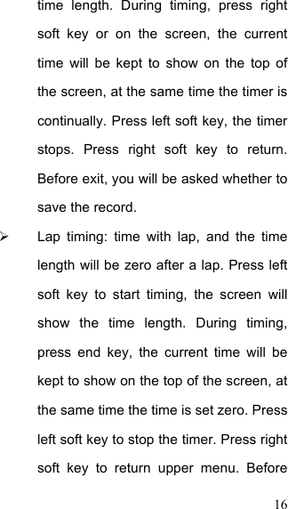  16 time  length.  During  timing,  press  right soft  key  or  on  the  screen,  the  current time  will  be  kept  to  show  on  the  top  of the screen, at the same time the timer is continually. Press left soft key, the timer stops.  Press  right  soft  key  to  return. Before exit, you will be asked whether to save the record.   Lap  timing:  time  with  lap,  and  the  time length will be zero after a lap. Press left soft  key  to  start  timing,  the  screen  will show  the  time  length.  During  timing, press  end  key,  the  current  time  will  be kept to show on the top of the screen, at the same time the time is set zero. Press left soft key to stop the timer. Press right soft  key  to  return  upper  menu.  Before 