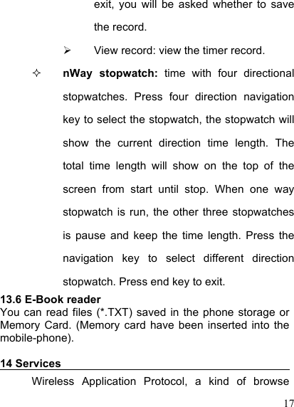  17 exit,  you  will  be  asked  whether  to  save the record.   View record: view the timer record.  nWay  stopwatch:  time  with  four  directional stopwatches.  Press  four  direction  navigation key to select the stopwatch, the stopwatch will show  the  current  direction  time  length.  The total  time  length  will  show  on  the  top  of  the screen  from  start  until  stop.  When  one  way stopwatch  is  run,  the  other  three  stopwatches is  pause  and  keep  the  time  length.  Press  the navigation  key  to  select  different  direction stopwatch. Press end key to exit. 13.6 E-Book reader You can  read  files  (*.TXT) saved  in  the  phone  storage or Memory  Card.  (Memory  card have  been inserted into  the mobile-phone).  14 Services                                            Wireless  Application  Protocol,  a  kind  of  browse 