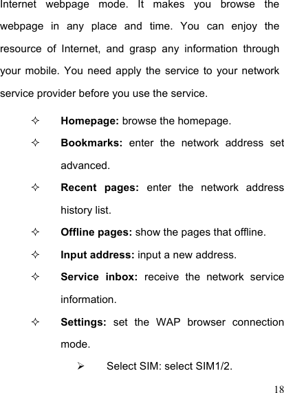  18 Internet  webpage  mode.  It  makes  you  browse  the webpage  in  any  place  and  time.  You  can  enjoy  the resource  of  Internet,  and  grasp  any  information  through your  mobile. You  need  apply  the  service  to  your  network service provider before you use the service.  Homepage: browse the homepage.  Bookmarks:  enter  the  network  address  set advanced.  Recent  pages:  enter  the  network  address history list.  Offline pages: show the pages that offline.  Input address: input a new address.  Service  inbox:  receive  the  network  service information.  Settings:  set  the  WAP  browser  connection mode.   Select SIM: select SIM1/2. 