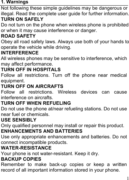  1 1. Warnings Not following these simple guidelines may be dangerous or illegal. Read the complete user guide for further information. TURN ON SAFELY Do not turn on the phone when wireless phone is prohibited or when it may cause interference or danger. ROAD SAFETY Obey all road safety laws. Always use both of your hands to operate the vehicle while driving.   INTERFERENCE All wireless phones may be sensitive to interference, which may affect performance. TURN OFF IN HOSPITALS Follow  all  restrictions.  Turn  off  the  phone  near  medical equipment. TURN OFF ON AIRCRAFTS Follow  all  restrictions.  Wireless  devices  can  cause interference on aircrafts. TURN OFF WHEN REFUELING Do not use the phone at/near refueling stations. Do not use near fuel or chemicals. USE SENSIBLY Only qualified personnel may install or repair this product. ENHANCEMENTS AND BATTERIES Use only appropriate enhancements and batteries. Do not connect incompatible products. WATER-RESISTANCE Your phone is not water-resistant. Keep it dry. BACKUP COPIES Remember  to  make  back-up  copies  or  keep  a  written record of all important information stored in your phone. 