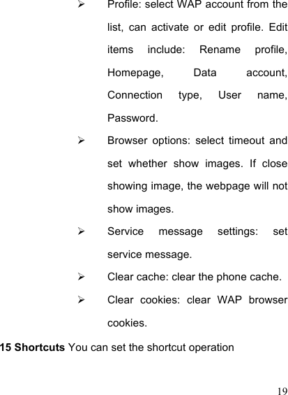  19   Profile: select WAP account from the list,  can  activate  or  edit  profile.  Edit items  include:  Rename  profile, Homepage,  Data  account, Connection  type,  User  name, Password.     Browser  options:  select  timeout  and set  whether  show  images.  If  close showing image, the webpage will not show images.     Service  message  settings:  set service message.     Clear cache: clear the phone cache.     Clear  cookies:  clear  WAP  browser cookies.  15 Shortcuts You can set the shortcut operation   