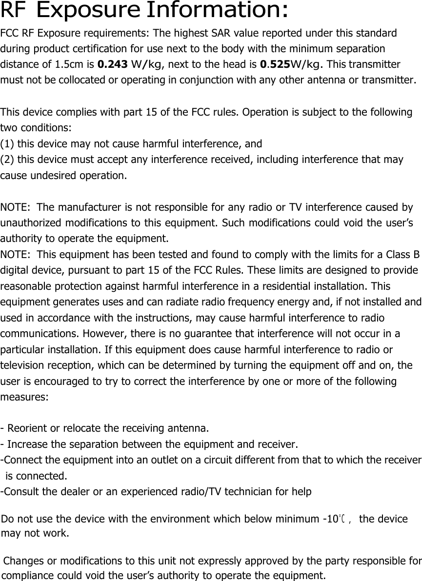  RF Exposure Information: FCC RF Exposure requirements: The highest SAR value reported under this standard during product certification for use next to the body with the minimum separation distance of 1.5cm is 0.243 W/kg, next to the head is 0.525W/kg. This transmitter must not be collocated or operating in conjunction with any other antenna or transmitter.   This device complies with part 15 of the FCC rules. Operation is subject to the following two conditions: (1) this device may not cause harmful interference, and (2) this device must accept any interference received, including interference that may cause undesired operation.   NOTE:  The manufacturer is not responsible for any radio or TV interference caused by unauthorized modifications to this equipment. Such modifications could void the user’s authority to operate the equipment. NOTE:  This equipment has been tested and found to comply with the limits for a Class B digital device, pursuant to part 15 of the FCC Rules. These limits are designed to provide reasonable protection against harmful interference in a residential installation. This equipment generates uses and can radiate radio frequency energy and, if not installed and used in accordance with the instructions, may cause harmful interference to radio communications. However, there is no guarantee that interference will not occur in a particular installation. If this equipment does cause harmful interference to radio or television reception, which can be determined by turning the equipment off and on, the user is encouraged to try to correct the interference by one or more of the following measures:   - Reorient or relocate the receiving antenna. - Increase the separation between the equipment and receiver. -Connect the equipment into an outlet on a circuit different from that to which the receiver is connected. -Consult the dealer or an experienced radio/TV technician for help    Do not use the device with the environment which below minimum -10℃ ，the device      may not work.        Changes or modifications to this unit not expressly approved by the party responsible for compliance could void the user’s authority to operate the equipment.  