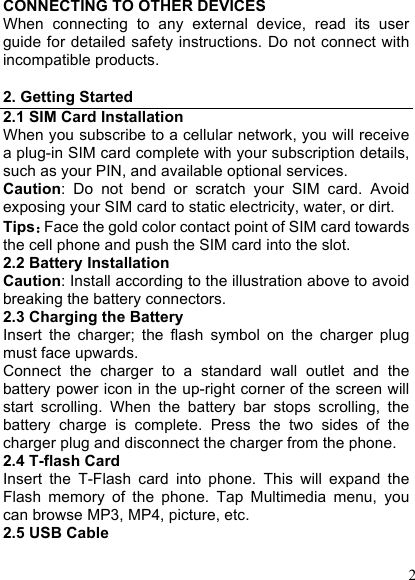  2 CONNECTING TO OTHER DEVICES When  connecting  to  any  external  device,  read  its  user guide for detailed safety instructions. Do not connect with incompatible products.  2. Getting Started 2.1 SIM Card Installation When you subscribe to a cellular network, you will receive a plug-in SIM card complete with your subscription details, such as your PIN, and available optional services. Caution:  Do  not  bend  or  scratch  your  SIM  card.  Avoid exposing your SIM card to static electricity, water, or dirt. Tips：Face the gold color contact point of SIM card towards the cell phone and push the SIM card into the slot. 2.2 Battery Installation Caution: Install according to the illustration above to avoid breaking the battery connectors. 2.3 Charging the Battery Insert  the  charger;  the  flash  symbol  on  the  charger  plug must face upwards. Connect  the  charger  to  a  standard  wall  outlet  and  the battery power icon in the up-right corner of the screen will start  scrolling.  When  the  battery  bar  stops  scrolling,  the battery  charge  is  complete.  Press  the  two  sides  of  the charger plug and disconnect the charger from the phone. 2.4 T-flash Card Insert  the  T-Flash  card  into  phone.  This  will  expand  the Flash  memory  of  the  phone.  Tap  Multimedia  menu,  you can browse MP3, MP4, picture, etc. 2.5 USB Cable 