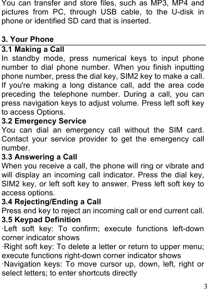  3 You  can  transfer  and  store  files,  such  as  MP3,  MP4  and pictures  from  PC,  through  USB  cable,  to  the  U-disk  in phone or identified SD card that is inserted.  3. Your Phone 3.1 Making a Call In  standby  mode,  press  numerical  keys  to  input  phone number  to  dial  phone  number.  When  you  finish  inputting phone number, press the dial key, SIM2 key to make a call. If  you&apos;re  making  a  long  distance  call,  add  the  area  code preceding  the  telephone  number.  During  a  call,  you  can press navigation keys to adjust volume. Press left soft key to access Options. 3.2 Emergency Service You  can  dial  an  emergency  call  without  the  SIM  card. Contact  your  service  provider  to  get  the  emergency  call number. 3.3 Answering a Call When you receive a call, the phone will ring or vibrate and will  display  an  incoming  call  indicator.  Press  the  dial key, SIM2 key, or left soft key to answer. Press left soft key to access options. 3.4 Rejecting/Ending a Call Press end key to reject an incoming call or end current call. 3.5 Keypad Definition ·Left  soft  key:  To  confirm;  execute  functions  left-down corner indicator shows ·Right soft key: To delete a letter or return to upper menu; execute functions right-down corner indicator shows ·Navigation  keys:  To  move  cursor  up,  down,  left,  right  or select letters; to enter shortcuts directly 
