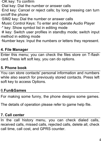  4 ·OK key: To confirm ·Dial key: Dial the number or answer calls ·End key: Cancel or reject calls; by long pressing can turn on/off the phone ·SIM2 key: Dial the number or answer calls ·Music Control Keys: To enter and operate Audio Player ·* key: Show symbol list in editing mode ·# key: Switch user profiles in standby mode; switch input method in editing mode ·Number keys: Input the numbers or letters they represent.  4. File Manager Enter  this  menu;  you can  check the  files  store  on  T-flash card. Press left soft key, you can do options.  5. Phone book You can store contacts&apos; personal information and numbers while also search for previously stored contacts. Press left soft key to access Options.  6.Fun&amp;Games                                           For making some funny, the phone designs some games. The details of operation please refer to game help file.  7. Call center In  the  call  history  menu,  you  can  check  dialed  calls, received calls, missed calls, rejected calls, delete all, check call time, call cost, and GPRS counter.  