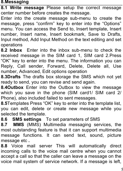  5 8.Messaging 8.1  Write  message  Please  setup  the  correct  message center number before creates the message.   Enter  into  the  create  message  sub-menu  to  create  the message,  press  “confirm”  key  to  enter  into  the  “Options” menu. You can access the Send to, Insert template, Insert number,  Insert  name,  Insert  bookmark,  Save  to  Drafts, Input method, Add Input Method on the text editing and set operations 8.2  Inbox    Enter  into  the  inbox  sub-menu  to  check  the received  message  in  the  SIM  card  1,  SIM  card  2.Press “OK” key to enter into the menu. The information you can Reply,  Call  sender,  Forward,  Delete,  Delete  all,  Use number, Advanced, Edit options operation   8.3Drafts  The  drafts  box  storage  the  SMS  which  not  yet ready to send, you can revise and send again. 8.4Outbox  Enter  into  the  Outbox  to  view  the  message which  you  save  in  the  phone  (SIM  card1/  SIM  card  2/ Phone), also included failed to sent messages. 8.5Templates Press “OK” key to enter into the template list, you  can  edit,  delete  or  create  new  message  while  you selected the template. 8.6    SMS settings  To set parameters of SMS 8.7    MMS  (MMS)  Multimedia  messaging  services,  the most outstanding feature is that it can support multimedia message  functions.  It  can  send  text,  sound,  picture message etc . 8.8  Voice  mail  server  This  will  automatically  direct incoming  calls  to  the  voice  mail  centre  when  you  cannot accept a call so that the caller can leave a message on the voice mail system of service network. If a message is left, 