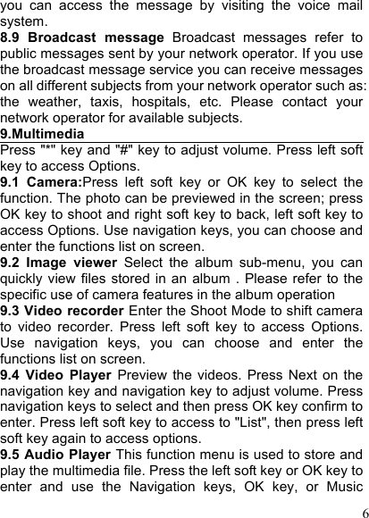  6 you  can  access  the  message  by  visiting  the  voice  mail system. 8.9  Broadcast  message  Broadcast  messages  refer  to public messages sent by your network operator. If you use the broadcast message service you can receive messages on all different subjects from your network operator such as: the  weather,  taxis,  hospitals,  etc.  Please  contact  your network operator for available subjects. 9.Multimedia                                         Press &quot;*&quot; key and &quot;#&quot; key to adjust volume. Press left soft key to access Options. 9.1  Camera:Press  left  soft  key  or  OK  key  to  select  the function. The photo can be previewed in the screen; press OK key to shoot and right soft key to back, left soft key to access Options. Use navigation keys, you can choose and enter the functions list on screen. 9.2  Image  viewer  Select  the  album  sub-menu,  you  can quickly  view files stored  in  an  album  .  Please refer to the specific use of camera features in the album operation 9.3 Video recorder Enter the Shoot Mode to shift camera to  video  recorder.  Press  left  soft  key  to  access  Options. Use  navigation  keys,  you  can  choose  and  enter  the functions list on screen. 9.4  Video  Player  Preview  the  videos.  Press  Next  on  the navigation key and navigation key to adjust volume. Press navigation keys to select and then press OK key confirm to enter. Press left soft key to access to &quot;List&quot;, then press left soft key again to access options. 9.5 Audio Player This function menu is used to store and play the multimedia file. Press the left soft key or OK key to enter  and  use  the  Navigation  keys,  OK  key,  or  Music 