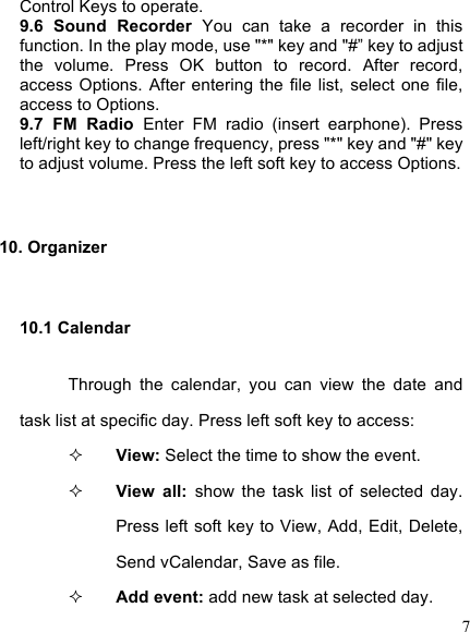  7 Control Keys to operate. 9.6  Sound  Recorder  You  can  take  a  recorder  in  this function. In the play mode, use &quot;*&quot; key and &quot;#” key to adjust the  volume.  Press  OK  button  to  record.  After  record, access  Options.  After  entering  the  file  list,  select  one  file, access to Options. 9.7  FM  Radio  Enter  FM  radio  (insert  earphone).  Press left/right key to change frequency, press &quot;*&quot; key and &quot;#&quot; key to adjust volume. Press the left soft key to access Options.  10. Organizer 10.1 Calendar Through  the  calendar,  you  can  view  the  date  and task list at specific day. Press left soft key to access:    View: Select the time to show the event.  View  all:  show  the  task  list  of  selected  day. Press left soft key to View, Add, Edit, Delete, Send vCalendar, Save as file.  Add event: add new task at selected day.   