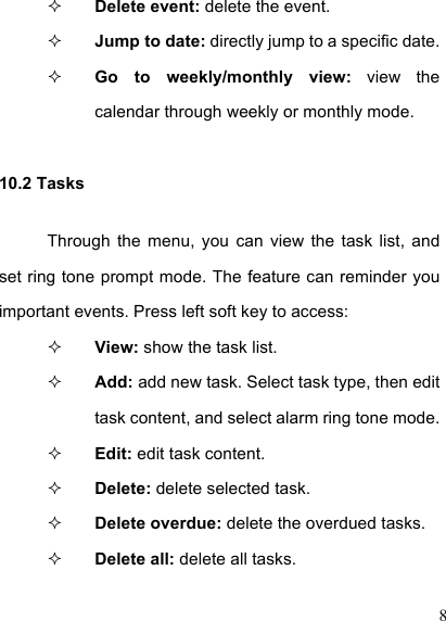  8  Delete event: delete the event.  Jump to date: directly jump to a specific date.    Go  to  weekly/monthly  view:  view  the calendar through weekly or monthly mode.   10.2 Tasks Through  the  menu,  you  can  view  the  task  list,  and set ring tone prompt mode. The feature can reminder you important events. Press left soft key to access:  View: show the task list.    Add: add new task. Select task type, then edit task content, and select alarm ring tone mode.  Edit: edit task content.  Delete: delete selected task.    Delete overdue: delete the overdued tasks.  Delete all: delete all tasks.   