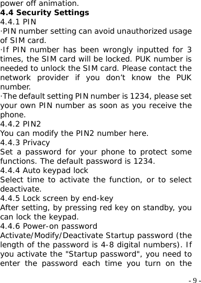  - 9 -power off animation. 4.4 Security Settings 4.4.1 PIN ·PIN number setting can avoid unauthorized usage of SIM card. ·If PIN number has been wrongly inputted for 3 times, the SIM card will be locked. PUK number is needed to unlock the SIM card. Please contact the network provider if you don’t know the PUK number. ·The default setting PIN number is 1234, please set your own PIN number as soon as you receive the phone. 4.4.2 PIN2 You can modify the PIN2 number here. 4.4.3 Privacy Set a password for your phone to protect some functions. The default password is 1234. 4.4.4 Auto keypad lock Select time to activate the function, or to select deactivate. 4.4.5 Lock screen by end-key After setting, by pressing red key on standby, you can lock the keypad. 4.4.6 Power-on password Activate/Modify/Deactivate Startup password (the length of the password is 4-8 digital numbers). If you activate the &quot;Startup password&quot;, you need to enter the password each time you turn on the 