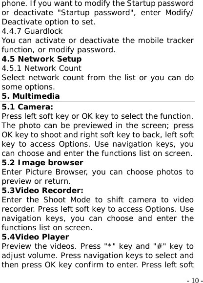  - 10 -phone. If you want to modify the Startup password or deactivate &quot;Startup password&quot;, enter Modify/ Deactivate option to set.  4.4.7 Guardlock You can activate or deactivate the mobile tracker function, or modify password.  4.5 Network Setup 4.5.1 Network Count Select network count from the list or you can do some options. 5. Multimedia 5.1 Camera: Press left soft key or OK key to select the function. The photo can be previewed in the screen; press OK key to shoot and right soft key to back, left soft key to access Options. Use navigation keys, you can choose and enter the functions list on screen.  5.2 Image browser Enter Picture Browser, you can choose photos to preview or return.  5.3Video Recorder: Enter the Shoot Mode to shift camera to video recorder. Press left soft key to access Options. Use navigation keys, you can choose and enter the functions list on screen.  5.4Video Player Preview the videos. Press &quot;*&quot; key and &quot;#&quot; key to adjust volume. Press navigation keys to select and then press OK key confirm to enter. Press left soft 