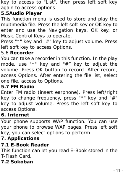  - 11 -key to access to &quot;List&quot;, then press left soft key again to access options. 5.5Audio Player This function menu is used to store and play the multimedia file. Press the left soft key or OK key to enter and use the Navigation keys, OK key, or Music Control Keys to operate. Press &quot;*&quot; key and &quot;#&quot; key to adjust volume. Press left soft key to access Options. 5.6 Recorder You can take a recorder in this function. In the play mode, use &quot;*&quot; key and &quot;#” key to adjust the volume. Press OK button to record. After record, access Options. After entering the file list, select one file, access to Options. 5.7 FM Radio Enter FM radio (insert earphone). Press left/right key to change frequency, press &quot;*&quot; key and &quot;#&quot; key to adjust volume. Press the left soft key to access Options. 6. Internet Your phone supports WAP function. You can use your phone to browse WAP pages. Press left soft key, you can select options to perform.  7. Applications 7.1 E-Book Reader This function can let you read E-Book stored in the T-Flash Card.  7.2 Sokoban 