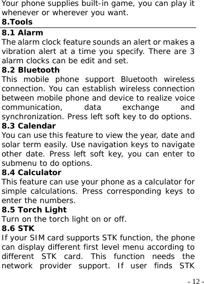  - 12 -Your phone supplies built-in game, you can play it whenever or wherever you want. 8.Tools 8.1 Alarm The alarm clock feature sounds an alert or makes a vibration alert at a time you specify. There are 3 alarm clocks can be edit and set. 8.2 Bluetooth This mobile phone support Bluetooth wireless connection. You can establish wireless connection between mobile phone and device to realize voice communication, data exchange and synchronization. Press left soft key to do options. 8.3 Calendar You can use this feature to view the year, date and solar term easily. Use navigation keys to navigate other date. Press left soft key, you can enter to submenu to do options. 8.4 Calculator This feature can use your phone as a calculator for simple calculations. Press corresponding keys to enter the numbers.  8.5 Torch Light Turn on the torch light on or off. 8.6 STK If your SIM card supports STK function, the phone can display different first level menu according to different STK card. This function needs the network provider support. If user finds STK 