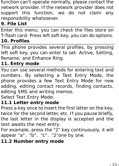  - 13 -function can&apos;t operate normally, please contact the network provider. If the network provider does not support this function, we do not claim any responsibility whatsoever. 9. File List Enter this menu; you can check the files store on T-flash card. Press left soft key, you can do options. 10. Profiles This phone provides several profiles, by pressing left soft key, you can enter to set: Active, Setting, Rename, and Enhance Ring. 11. Entry mode You can use several methods for entering text and numbers. By selecting a Text Entry Mode, the phone provides a few Text Entry Mode for new adding, editing contact records, finding contacts, editing SMS and writing memos. Select Text Entry Mode: 11.1 Letter entry mode Press a key once to insert the first letter on the key, twice for the second letter, etc. If you pause briefly, the last letter in the display is accepted and the text awaits the next entry. For example, press the &quot;2&quot; key continuously, it will appear &quot;a&quot;、&quot;b&quot;、&quot;c&quot;、&quot;2&quot;one by one. 11.2 Number entry mode 