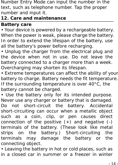  - 14 -Number Entry Mode can input the number in the text, such as telephone number. Tap the proper number and input it. 12. Care and maintenance Battery care • Your device is powered by a rechargeable battery. When the power is weak, please charge the battery. In order to extend the lifespan of the battery, use all the battery&apos;s power before recharging. • Unplug the charger from the electrical plug and the device when not in use. Do not leave the battery connected to a charger more than a week. Overcharging may shorten its lifespan. • Extreme temperatures can affect the ability of your battery to charge. Battery needs the fit temperature. If the surrounding temperature is over 40°C, the battery cannot be charged. • Use the battery only for its intended purpose. Never use any charger or battery that is damaged. Do not short-circuit the battery. Accidental short-circuiting can occur when a metallic object such as a coin, clip, or pen causes direct connection of the positive (+) and negative (-) terminals of the battery. (These look like metal strips on the battery.) Short-circuiting the terminals may damage the battery or the connecting object. • Leaving the battery in hot or cold places, such as in a closed car in summer or a freezer in winter 