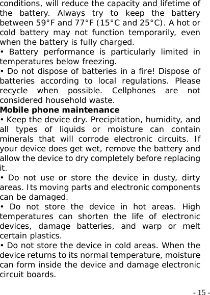  - 15 -conditions, will reduce the capacity and lifetime of the battery. Always try to keep the battery between 59°F and 77°F (15°C and 25°C). A hot or cold battery may not function temporarily, even when the battery is fully charged. • Battery performance is particularly limited in temperatures below freezing. • Do not dispose of batteries in a fire! Dispose of batteries according to local regulations. Please recycle when possible. Cellphones are not considered household waste. Mobile phone maintenance • Keep the device dry. Precipitation, humidity, and all types of liquids or moisture can contain minerals that will corrode electronic circuits. If your device does get wet, remove the battery and allow the device to dry completely before replacing it. • Do not use or store the device in dusty, dirty areas. Its moving parts and electronic components can be damaged. • Do not store the device in hot areas. High temperatures can shorten the life of electronic devices, damage batteries, and warp or melt certain plastics. • Do not store the device in cold areas. When the device returns to its normal temperature, moisture can form inside the device and damage electronic circuit boards. 
