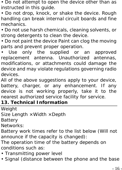  - 16 -• Do not attempt to open the device other than as instructed in this guide. • Do not drop, knock, or shake the device. Rough handling can break internal circuit boards and fine mechanics. • Do not use harsh chemicals, cleaning solvents, or strong detergents to clean the device. • Do not paint the device Paint can clog the moving parts and prevent proper operation. • Use only the supplied or an approved replacement antenna. Unauthorized antennas, modifications, or attachments could damage the device and may violate regulations governing radio devices. All of the above suggestions apply to your device, battery, charger, or any enhancement. If any device is not working properly, take it to the nearest authorized service facility for service. 13. Technical Information Weight Size Length ×Width ×Depth Battery Networks: Battery work times refer to the list below (Will not announce if the capacity is changed): The operation time of the battery depends on conditions such as: • Transmitting power level • Signal (distance between the phone and the base 
