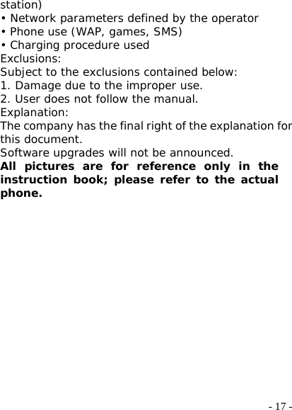  - 17 -station) • Network parameters defined by the operator • Phone use (WAP, games, SMS) • Charging procedure used Exclusions: Subject to the exclusions contained below: 1. Damage due to the improper use. 2. User does not follow the manual. Explanation: The company has the final right of the explanation for this document. Software upgrades will not be announced. All pictures are for reference only in the instruction book; please refer to the actual phone. 
