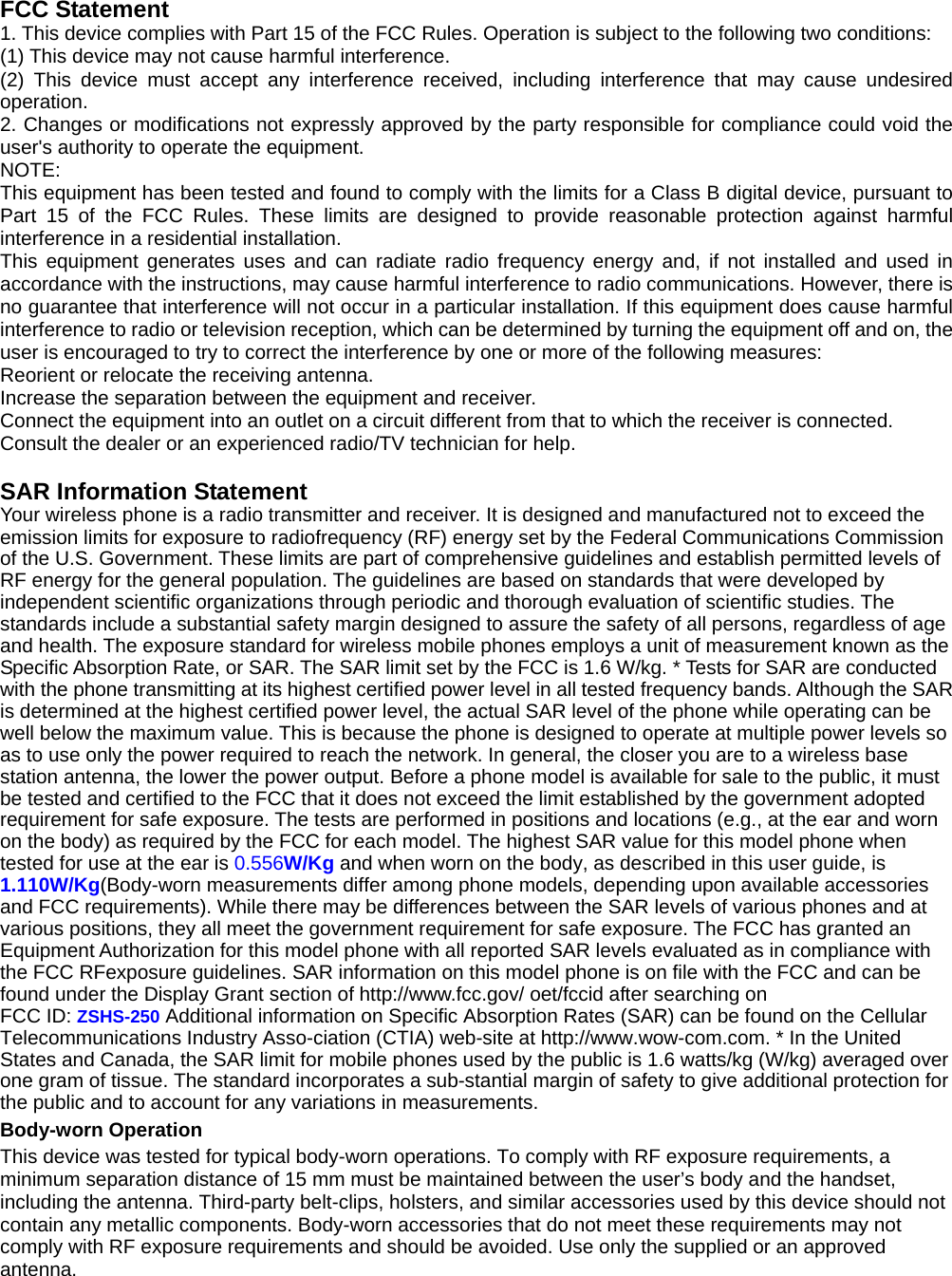 FCC Statement 1. This device complies with Part 15 of the FCC Rules. Operation is subject to the following two conditions: (1) This device may not cause harmful interference. (2) This device must accept any interference received, including interference that may cause undesired operation. 2. Changes or modifications not expressly approved by the party responsible for compliance could void the user&apos;s authority to operate the equipment. NOTE:  This equipment has been tested and found to comply with the limits for a Class B digital device, pursuant to Part 15 of the FCC Rules. These limits are designed to provide reasonable protection against harmful interference in a residential installation. This equipment generates uses and can radiate radio frequency energy and, if not installed and used in accordance with the instructions, may cause harmful interference to radio communications. However, there is no guarantee that interference will not occur in a particular installation. If this equipment does cause harmful interference to radio or television reception, which can be determined by turning the equipment off and on, the user is encouraged to try to correct the interference by one or more of the following measures: Reorient or relocate the receiving antenna. Increase the separation between the equipment and receiver. Connect the equipment into an outlet on a circuit different from that to which the receiver is connected.   Consult the dealer or an experienced radio/TV technician for help.  SAR Information Statement Your wireless phone is a radio transmitter and receiver. It is designed and manufactured not to exceed the emission limits for exposure to radiofrequency (RF) energy set by the Federal Communications Commission of the U.S. Government. These limits are part of comprehensive guidelines and establish permitted levels of RF energy for the general population. The guidelines are based on standards that were developed by independent scientific organizations through periodic and thorough evaluation of scientific studies. The standards include a substantial safety margin designed to assure the safety of all persons, regardless of age and health. The exposure standard for wireless mobile phones employs a unit of measurement known as the Specific Absorption Rate, or SAR. The SAR limit set by the FCC is 1.6 W/kg. * Tests for SAR are conducted with the phone transmitting at its highest certified power level in all tested frequency bands. Although the SAR is determined at the highest certified power level, the actual SAR level of the phone while operating can be well below the maximum value. This is because the phone is designed to operate at multiple power levels so as to use only the power required to reach the network. In general, the closer you are to a wireless base station antenna, the lower the power output. Before a phone model is available for sale to the public, it must be tested and certified to the FCC that it does not exceed the limit established by the government adopted requirement for safe exposure. The tests are performed in positions and locations (e.g., at the ear and worn on the body) as required by the FCC for each model. The highest SAR value for this model phone when tested for use at the ear is 0.556W/Kg and when worn on the body, as described in this user guide, is 1.110W/Kg(Body-worn measurements differ among phone models, depending upon available accessories and FCC requirements). While there may be differences between the SAR levels of various phones and at various positions, they all meet the government requirement for safe exposure. The FCC has granted an Equipment Authorization for this model phone with all reported SAR levels evaluated as in compliance with the FCC RFexposure guidelines. SAR information on this model phone is on file with the FCC and can be found under the Display Grant section of http://www.fcc.gov/ oet/fccid after searching on   FCC ID: ZSHS-250 Additional information on Specific Absorption Rates (SAR) can be found on the Cellular Telecommunications Industry Asso-ciation (CTIA) web-site at http://www.wow-com.com. * In the United States and Canada, the SAR limit for mobile phones used by the public is 1.6 watts/kg (W/kg) averaged over one gram of tissue. The standard incorporates a sub-stantial margin of safety to give additional protection for the public and to account for any variations in measurements. Body-worn Operation This device was tested for typical body-worn operations. To comply with RF exposure requirements, a minimum separation distance of 15 mm must be maintained between the user’s body and the handset, including the antenna. Third-party belt-clips, holsters, and similar accessories used by this device should not contain any metallic components. Body-worn accessories that do not meet these requirements may not comply with RF exposure requirements and should be avoided. Use only the supplied or an approved antenna.  