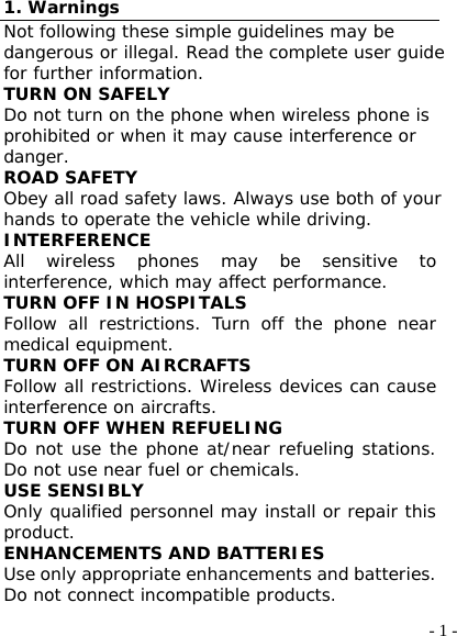  - 1 -1. Warnings Not following these simple guidelines may be dangerous or illegal. Read the complete user guide for further information. TURN ON SAFELY Do not turn on the phone when wireless phone is prohibited or when it may cause interference or danger. ROAD SAFETY Obey all road safety laws. Always use both of your hands to operate the vehicle while driving.  INTERFERENCE All wireless phones may be sensitive to interference, which may affect performance. TURN OFF IN HOSPITALS Follow all restrictions. Turn off the phone near medical equipment. TURN OFF ON AIRCRAFTS Follow all restrictions. Wireless devices can cause interference on aircrafts. TURN OFF WHEN REFUELING Do not use the phone at/near refueling stations. Do not use near fuel or chemicals. USE SENSIBLY Only qualified personnel may install or repair this product. ENHANCEMENTS AND BATTERIES Use only appropriate enhancements and batteries. Do not connect incompatible products. 