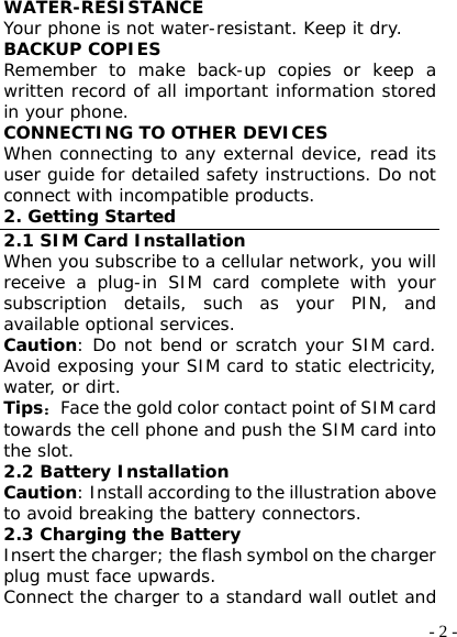  - 2 -WATER-RESISTANCE Your phone is not water-resistant. Keep it dry. BACKUP COPIES Remember to make back-up copies or keep a written record of all important information stored in your phone. CONNECTING TO OTHER DEVICES When connecting to any external device, read its user guide for detailed safety instructions. Do not connect with incompatible products. 2. Getting Started 2.1 SIM Card Installation When you subscribe to a cellular network, you will receive a plug-in SIM card complete with your subscription details, such as your PIN, and available optional services. Caution: Do not bend or scratch your SIM card. Avoid exposing your SIM card to static electricity, water, or dirt. Tips：Face the gold color contact point of SIM card towards the cell phone and push the SIM card into the slot. 2.2 Battery Installation Caution: Install according to the illustration above to avoid breaking the battery connectors. 2.3 Charging the Battery Insert the charger; the flash symbol on the charger plug must face upwards. Connect the charger to a standard wall outlet and 