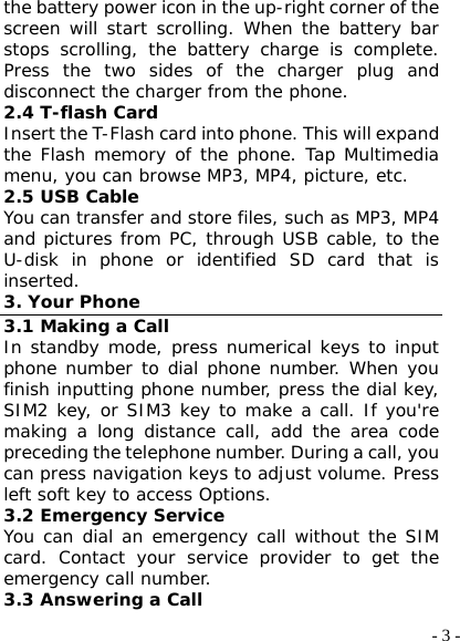  - 3 -the battery power icon in the up-right corner of the screen will start scrolling. When the battery bar stops scrolling, the battery charge is complete. Press the two sides of the charger plug and disconnect the charger from the phone. 2.4 T-flash Card Insert the T-Flash card into phone. This will expand the Flash memory of the phone. Tap Multimedia menu, you can browse MP3, MP4, picture, etc. 2.5 USB Cable You can transfer and store files, such as MP3, MP4 and pictures from PC, through USB cable, to the U-disk in phone or identified SD card that is inserted. 3. Your Phone 3.1 Making a Call In standby mode, press numerical keys to input phone number to dial phone number. When you finish inputting phone number, press the dial key, SIM2 key, or SIM3 key to make a call. If you&apos;re making a long distance call, add the area code preceding the telephone number. During a call, you can press navigation keys to adjust volume. Press left soft key to access Options. 3.2 Emergency Service You can dial an emergency call without the SIM card. Contact your service provider to get the emergency call number. 3.3 Answering a Call 