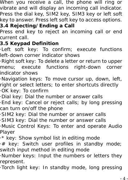 - 4 -When you receive a call, the phone will ring or vibrate and will display an incoming call indicator. Press the dial key, SIM2 key, SIM3 key or left soft key to answer. Press left soft key to access options. 3.4 Rejecting/Ending a Call Press end key to reject an incoming call or end current call. 3.5 Keypad Definition ·Left soft key: To confirm; execute functions left-down corner indicator shows ·Right soft key: To delete a letter or return to upper menu; execute functions right-down corner indicator shows ·Navigation keys: To move cursor up, down, left, right or select letters; to enter shortcuts directly ·OK key: To confirm ·Dial key: Dial the number or answer calls ·End key: Cancel or reject calls; by long pressing can turn on/off the phone ·SIM2 key: Dial the number or answer calls ·SIM3 key: Dial the number or answer calls ·Music Control Keys: To enter and operate Audio Player ·* key: Show symbol list in editing mode ·# key: Switch user profiles in standby mode; switch input method in editing mode ·Number keys: Input the numbers or letters they represent. ·Torch light key: In standby mode, long pressing 