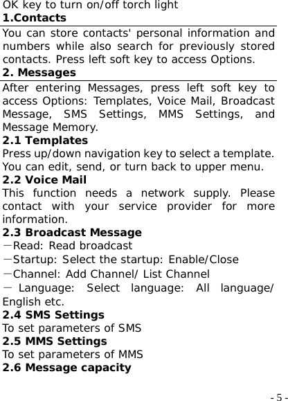  - 5 -OK key to turn on/off torch light 1.Contacts You can store contacts&apos; personal information and numbers while also search for previously stored contacts. Press left soft key to access Options. 2. Messages After entering Messages, press left soft key to access Options: Templates, Voice Mail, Broadcast Message, SMS Settings, MMS Settings, and Message Memory. 2.1 Templates Press up/down navigation key to select a template. You can edit, send, or turn back to upper menu. 2.2 Voice Mail This function needs a network supply. Please contact with your service provider for more information.  2.3 Broadcast Message －Read: Read broadcast －Startup: Select the startup: Enable/Close －Channel: Add Channel/ List Channel －Language: Select language: All language/ English etc. 2.4 SMS Settings To set parameters of SMS 2.5 MMS Settings To set parameters of MMS 2.6 Message capacity 