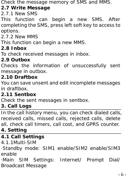  - 6 -Check the message memory of SMS and MMS. 2.7 Write Message 2.7.1 New SMS This function can begin a new SMS. After completing the SMS, press left soft key to access to options. 2.7.2 New MMS This function can begin a new MMS. 2.8 Inbox To check received messages in inbox. 2.9 Outbox Checks the information of unsuccessfully sent message in outbox. 2.10 Draftbox You can save unsent and edit incomplete messages in draftbox. 2.11 Sentbox Check the sent messages in sentbox. 3. Call Logs In the call history menu, you can check dialed calls, received calls, missed calls, rejected calls, delete all, check call timers, call cost, and GPRS counter. 4. Setting 4.1 Call Settings 4.1.1Multi-SIM ·Standby mode: SIM1 enable/SIM2 enable/SIM3 enable ·Main SIM Settings: Internet/ Prompt Dial/ Broadcast Message 